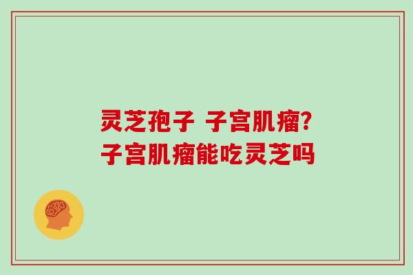 灵芝孢子 子宫？子宫能吃灵芝吗