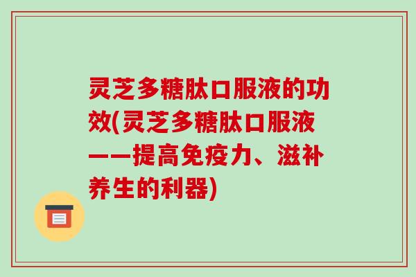 灵芝多糖肽口服液的功效(灵芝多糖肽口服液——提高免疫力、滋补养生的利器)