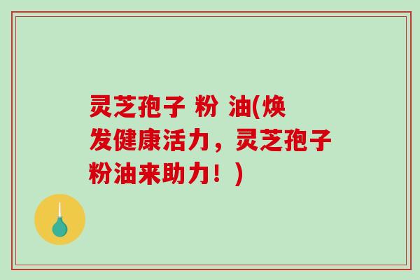 灵芝孢子 粉 油(焕发健康活力，灵芝孢子粉油来助力！)