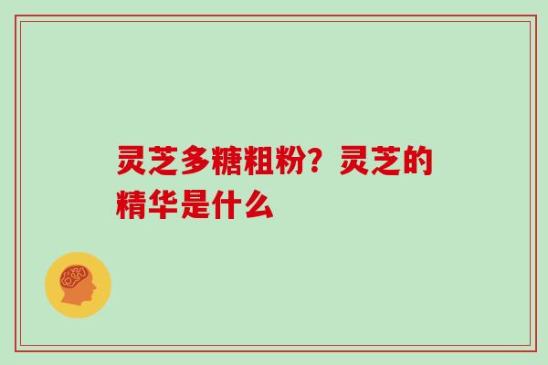 灵芝多糖粗粉？灵芝的精华是什么
