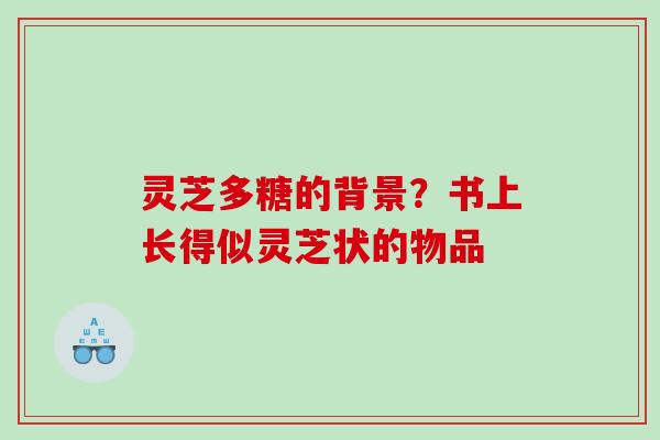灵芝多糖的背景？书上长得似灵芝状的物品
