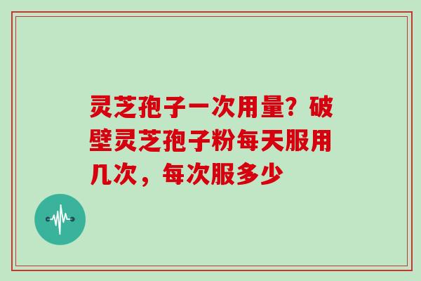 灵芝孢子一次用量？破壁灵芝孢子粉每天服用几次，每次服多少