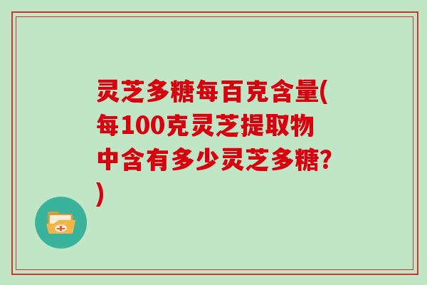 灵芝多糖每百克含量(每100克灵芝提取物中含有多少灵芝多糖？)