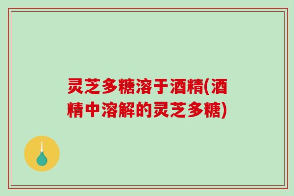 灵芝多糖溶于酒精(酒精中溶解的灵芝多糖)