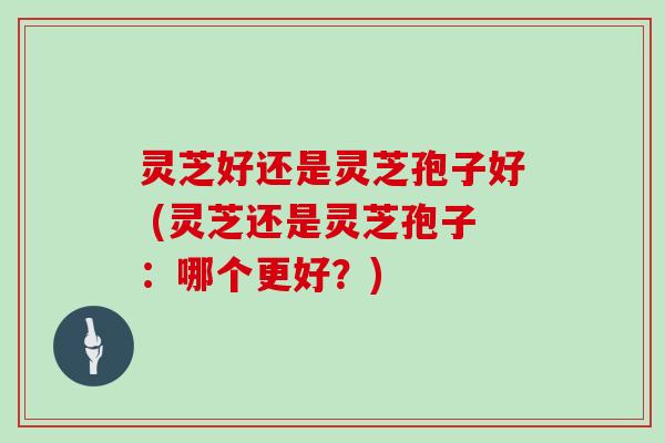 灵芝好还是灵芝孢子好 (灵芝还是灵芝孢子：哪个更好？)