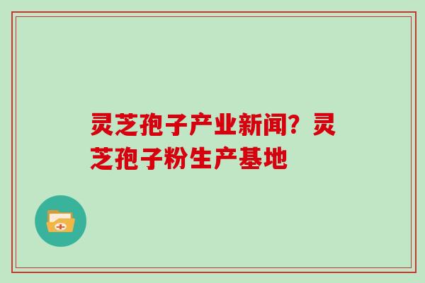 灵芝孢子产业新闻？灵芝孢子粉生产基地