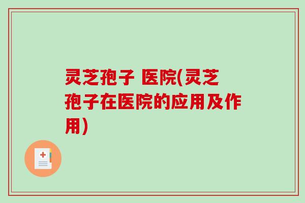 灵芝孢子 医院(灵芝孢子在医院的应用及作用)
