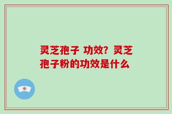 灵芝孢子 功效？灵芝孢子粉的功效是什么