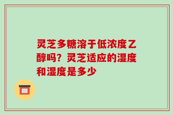 灵芝多糖溶于低浓度乙醇吗？灵芝适应的湿度和湿度是多少