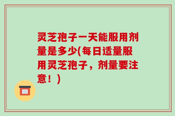 灵芝孢子一天能服用剂量是多少(每日适量服用灵芝孢子，剂量要注意！)