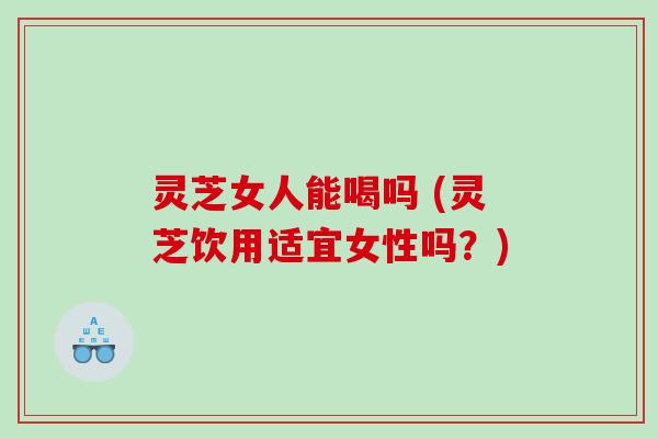 灵芝女人能喝吗 (灵芝饮用适宜女性吗？)