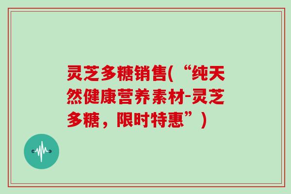 灵芝多糖销售(“纯天然健康营养素材-灵芝多糖，限时特惠”)
