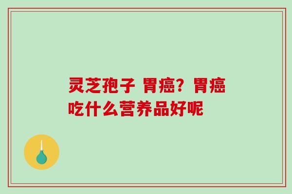 灵芝孢子 胃？胃吃什么营养品好呢