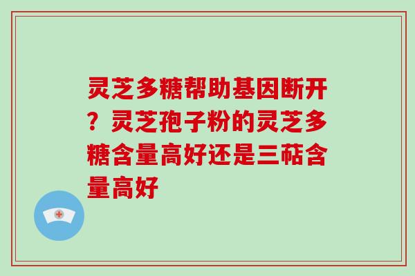 灵芝多糖帮助基因断开？灵芝孢子粉的灵芝多糖含量高好还是三萜含量高好