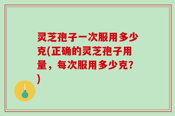 灵芝孢子一次服用多少克(正确的灵芝孢子用量，每次服用多少克？)