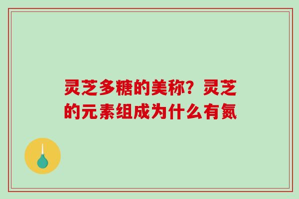 灵芝多糖的美称？灵芝的元素组成为什么有氮