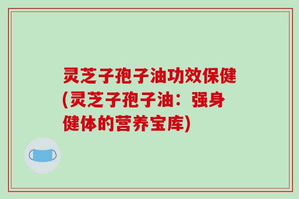 灵芝子孢子油功效保健(灵芝子孢子油：强身健体的营养宝库)