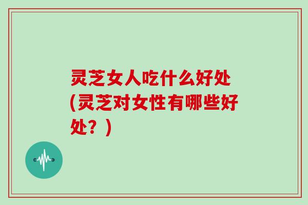 灵芝女人吃什么好处 (灵芝对女性有哪些好处？)