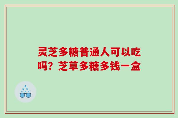 灵芝多糖普通人可以吃吗？芝草多糖多钱一盒