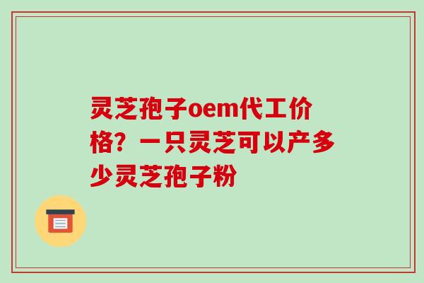 灵芝孢子oem代工价格？一只灵芝可以产多少灵芝孢子粉