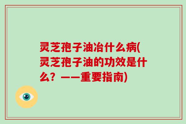 灵芝孢子油冶什么(灵芝孢子油的功效是什么？——重要指南)