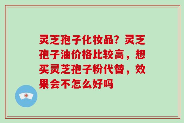 灵芝孢子化妆品？灵芝孢子油价格比较高，想买灵芝孢子粉代替，效果会不怎么好吗