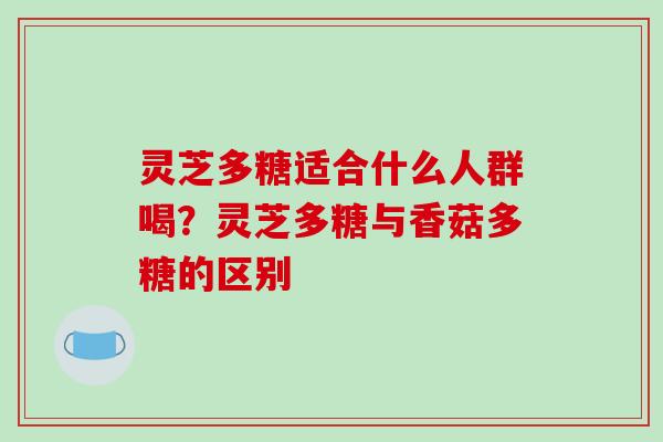 灵芝多糖适合什么人群喝？灵芝多糖与香菇多糖的区别