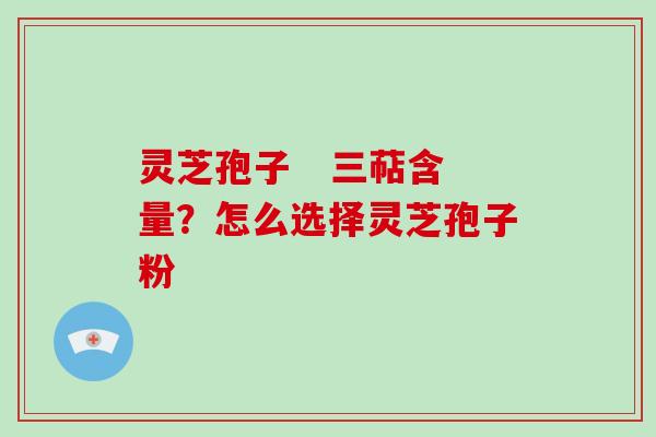 灵芝孢子   三萜含量？怎么选择灵芝孢子粉
