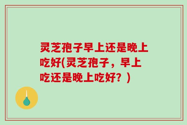 灵芝孢子早上还是晚上吃好(灵芝孢子，早上吃还是晚上吃好？)