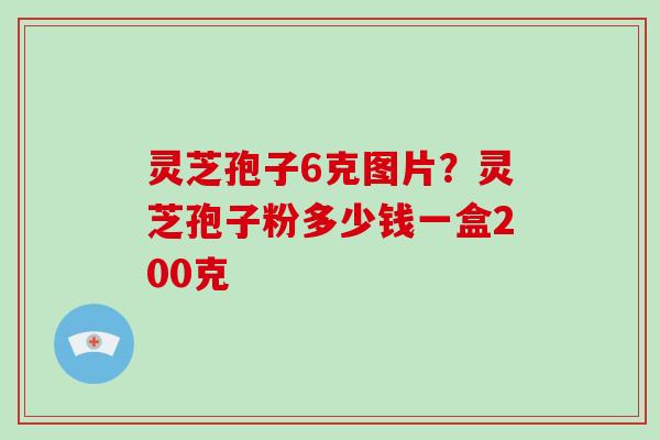 灵芝孢子6克图片？灵芝孢子粉多少钱一盒200克