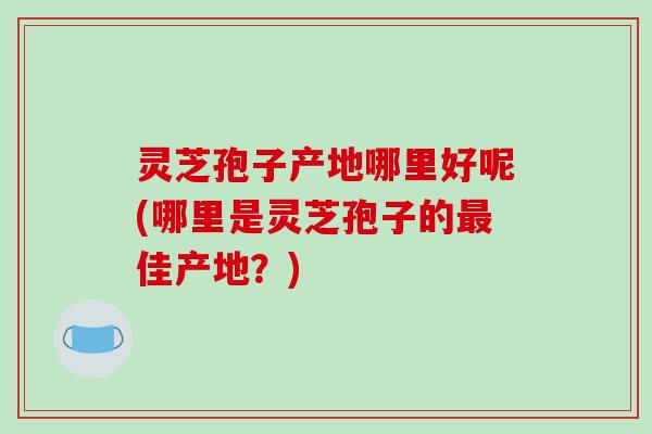灵芝孢子产地哪里好呢(哪里是灵芝孢子的佳产地？)