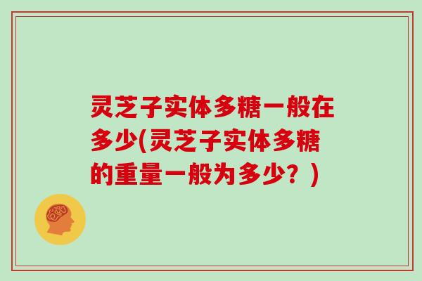 灵芝子实体多糖一般在多少(灵芝子实体多糖的重量一般为多少？)