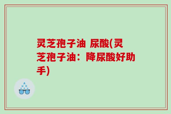灵芝孢子油 尿酸(灵芝孢子油：降尿酸好助手)