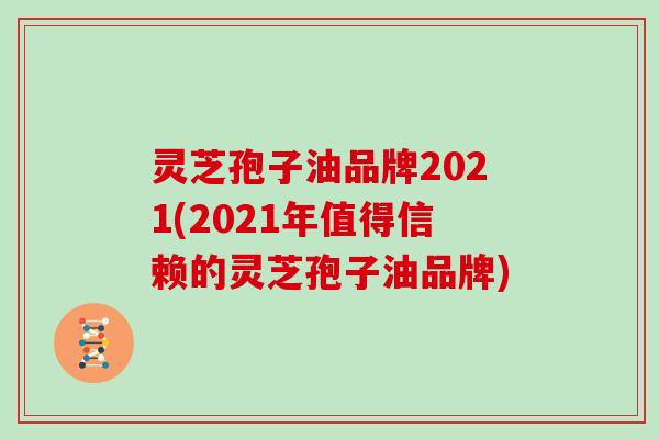 灵芝孢子油品牌2021(2021年值得信赖的灵芝孢子油品牌)
