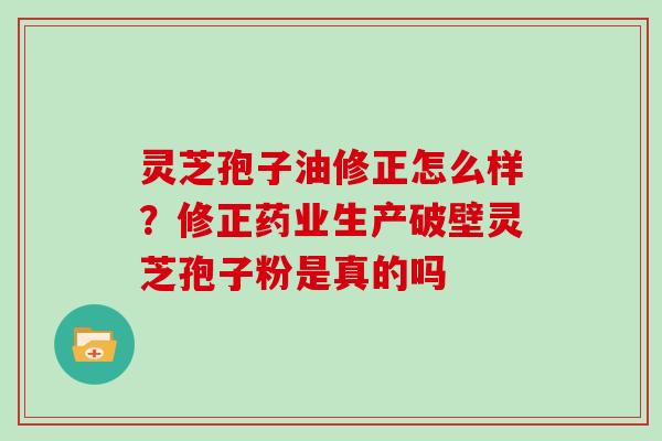 灵芝孢子油修正怎么样？修正药业生产破壁灵芝孢子粉是真的吗