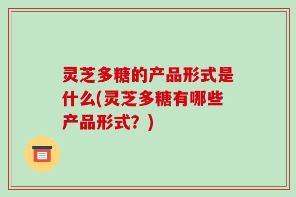 灵芝多糖的产品形式是什么(灵芝多糖有哪些产品形式？)