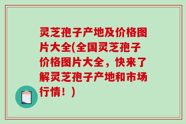 灵芝孢子产地及价格图片大全(全国灵芝孢子价格图片大全，快来了解灵芝孢子产地和市场行情！)
