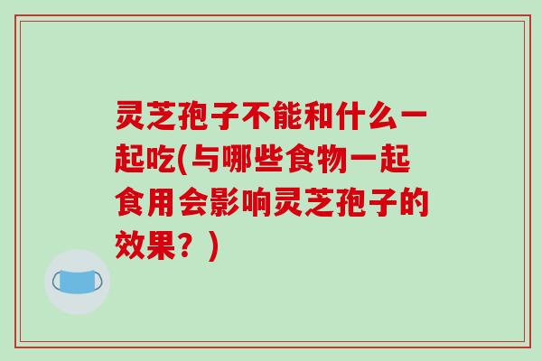 灵芝孢子不能和什么一起吃(与哪些食物一起食用会影响灵芝孢子的效果？)