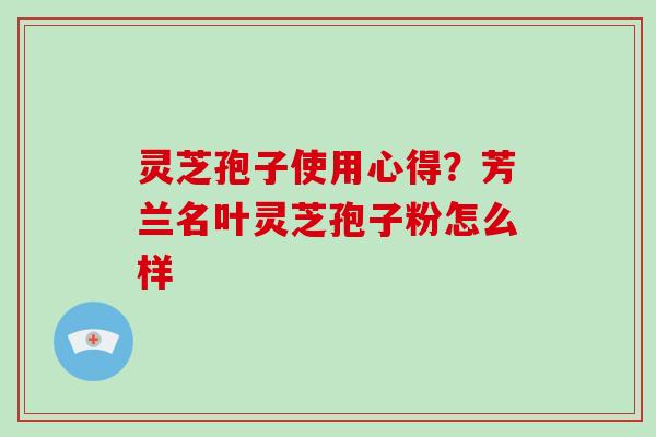灵芝孢子使用心得？芳兰名叶灵芝孢子粉怎么样