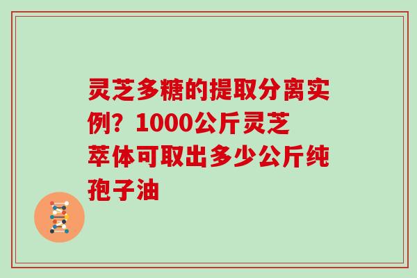 灵芝多糖的提取分离实例？1000公斤灵芝萃体可取出多少公斤纯孢子油