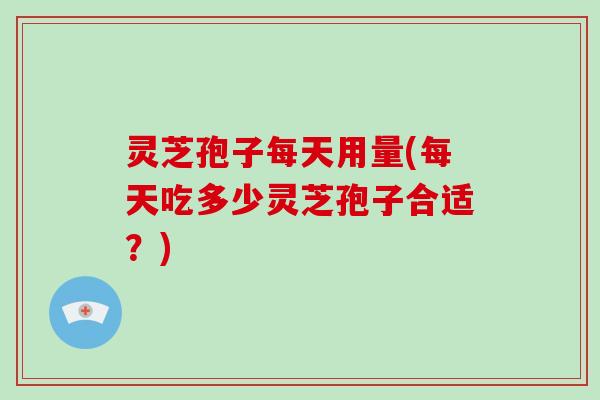 灵芝孢子每天用量(每天吃多少灵芝孢子合适？)