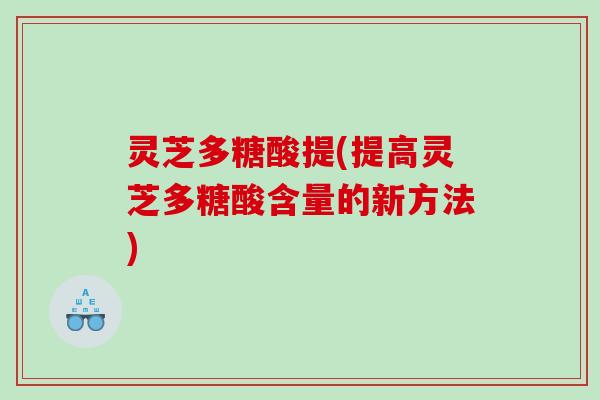 灵芝多糖酸提(提高灵芝多糖酸含量的新方法)