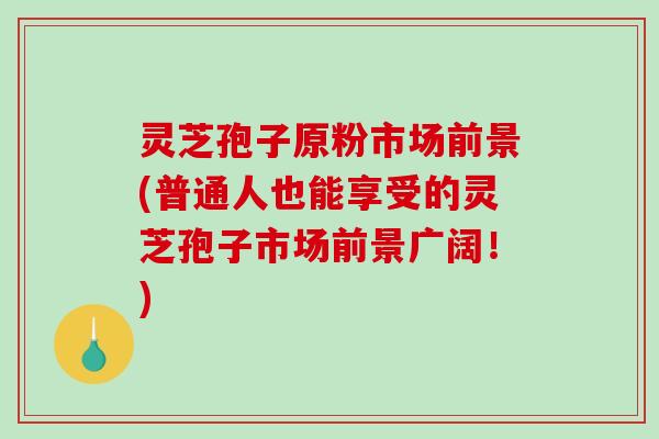 灵芝孢子原粉市场前景(普通人也能享受的灵芝孢子市场前景广阔！)