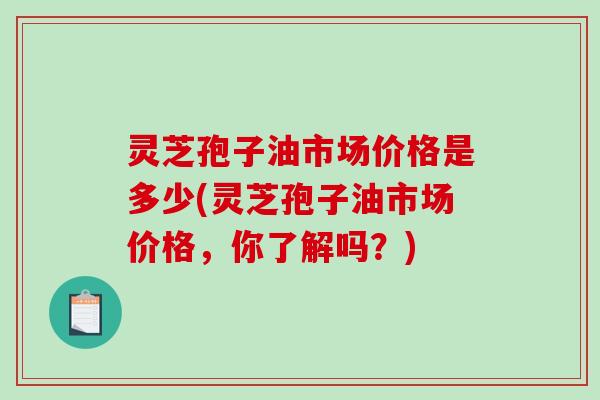 灵芝孢子油市场价格是多少(灵芝孢子油市场价格，你了解吗？)