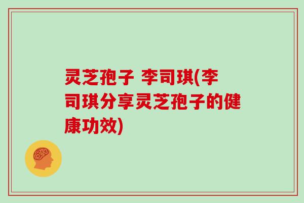 灵芝孢子 李司琪(李司琪分享灵芝孢子的健康功效)