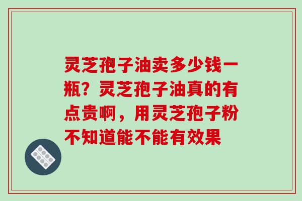 灵芝孢子油卖多少钱一瓶？灵芝孢子油真的有点贵啊，用灵芝孢子粉不知道能不能有效果