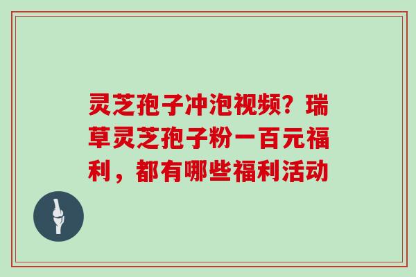 灵芝孢子冲泡视频？瑞草灵芝孢子粉一百元福利，都有哪些福利活动