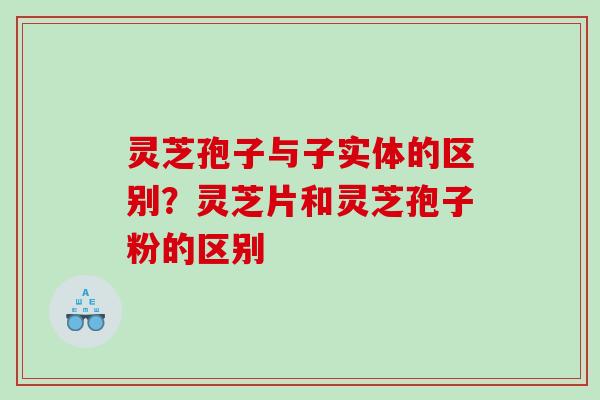 灵芝孢子与子实体的区别？灵芝片和灵芝孢子粉的区别