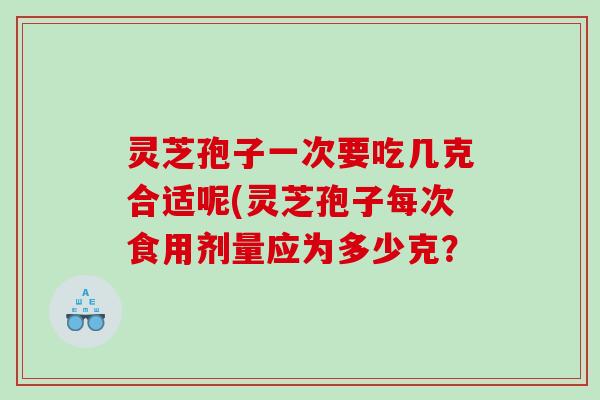 灵芝孢子一次要吃几克合适呢(灵芝孢子每次食用剂量应为多少克？