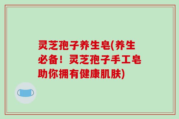 灵芝孢子养生皂(养生必备！灵芝孢子手工皂助你拥有健康)
